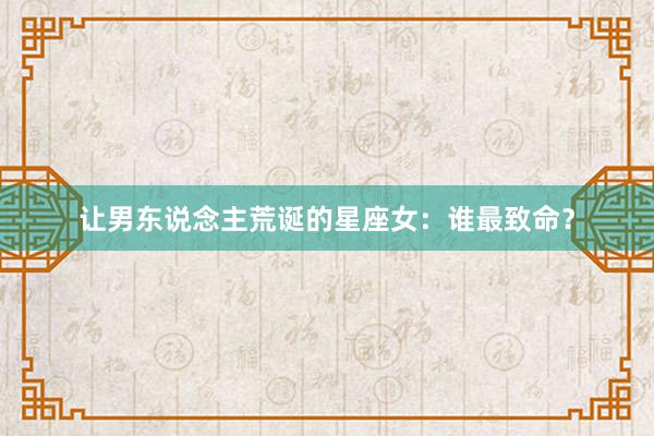 让男东说念主荒诞的星座女：谁最致命？